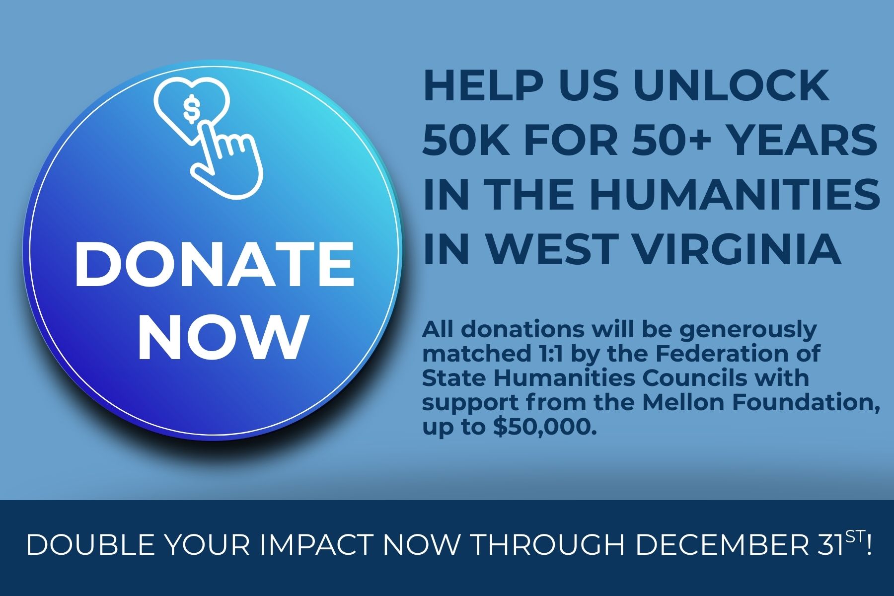 DONATE NOW: Help Us Unlock 50K FOR 50+ YEARS IN THE HUMANITIES IN WEST VIRGINIA. All donations will be generously matched 1:1 by the Federation of State Humanities Councils with support from the Mellon Foundation, up to $50,000. DOUBLE YOUR IMPACT NOW THROUGH DECEMBER 31ST!